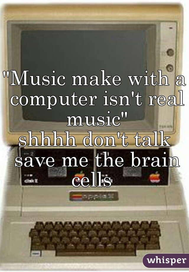 "Music make with a computer isn't real music"

shhhh don't talk save me the brain cells  