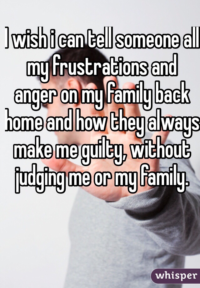 I wish i can tell someone all my frustrations and anger on my family back home and how they always make me guilty, without judging me or my family.