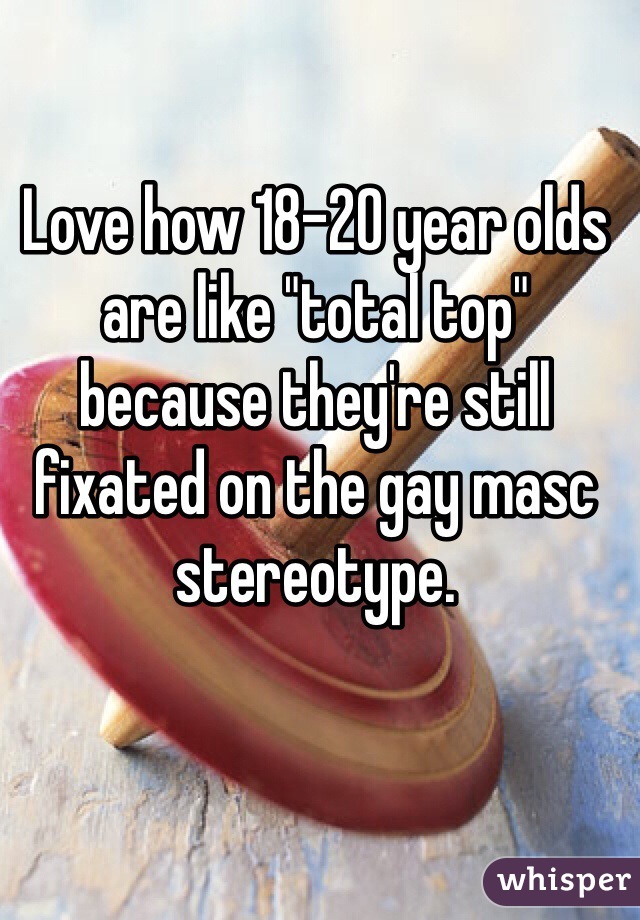 Love how 18-20 year olds are like "total top" because they're still fixated on the gay masc stereotype. 