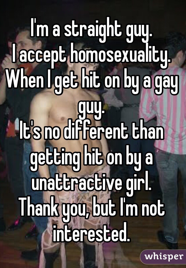 I'm a straight guy. 
I accept homosexuality. 
When I get hit on by a gay guy. 
It's no different than getting hit on by a unattractive girl. 
Thank you, but I'm not interested.  