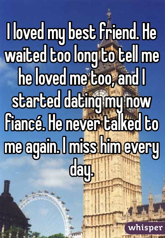 I loved my best friend. He waited too long to tell me he loved me too, and I started dating my now fiancé. He never talked to me again. I miss him every day.