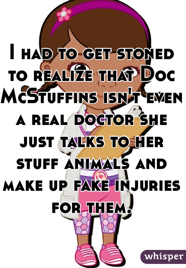 I had to get stoned to realize that Doc McStuffins isn't even a real doctor she just talks to her stuff animals and make up fake injuries for them. 