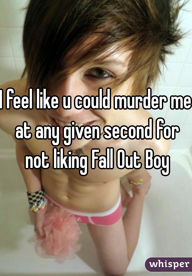 I feel like u could murder me at any given second for not liking Fall Out Boy