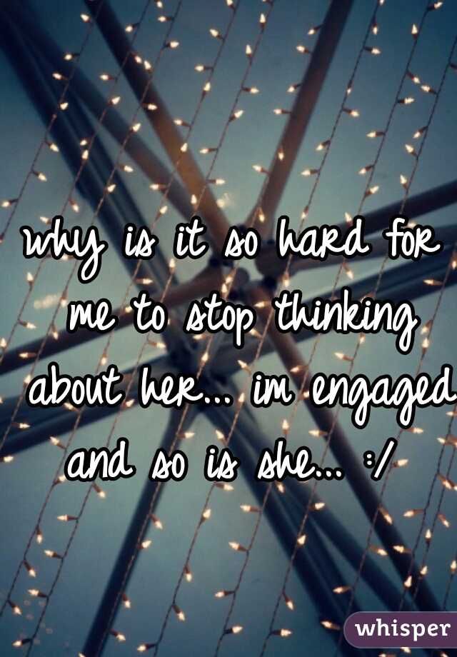 why is it so hard for me to stop thinking about her... im engaged and so is she... :/ 