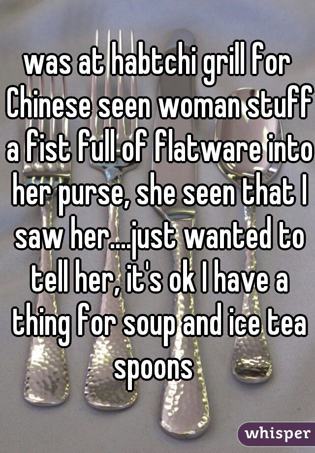 was at habtchi grill for Chinese seen woman stuff a fist full of flatware into her purse, she seen that I saw her....just wanted to tell her, it's ok I have a thing for soup and ice tea spoons  