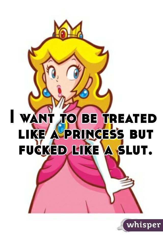 I want to be treated like a princess but fucked like a slut.