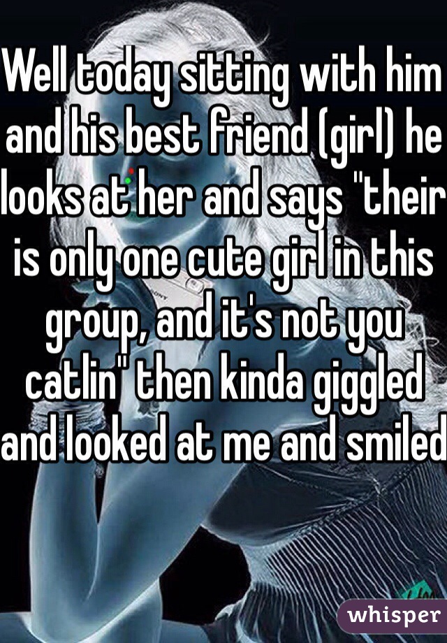 Well today sitting with him and his best friend (girl) he looks at her and says "their is only one cute girl in this group, and it's not you catlin" then kinda giggled and looked at me and smiled