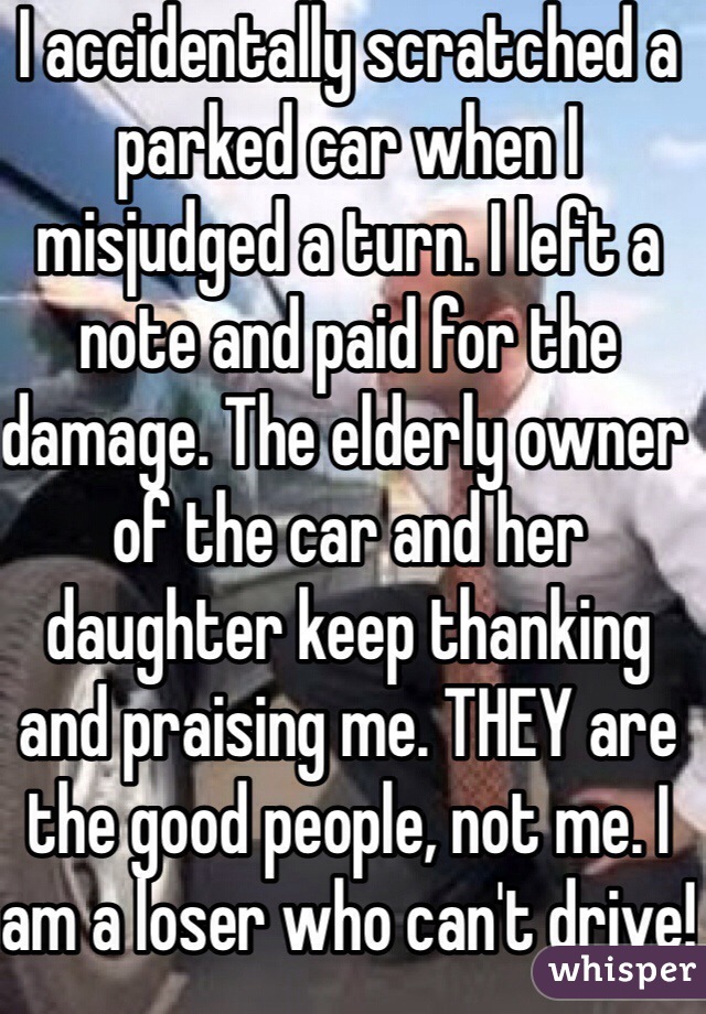 I accidentally scratched a parked car when I misjudged a turn. I left a note and paid for the damage. The elderly owner of the car and her daughter keep thanking and praising me. THEY are the good people, not me. I am a loser who can't drive!