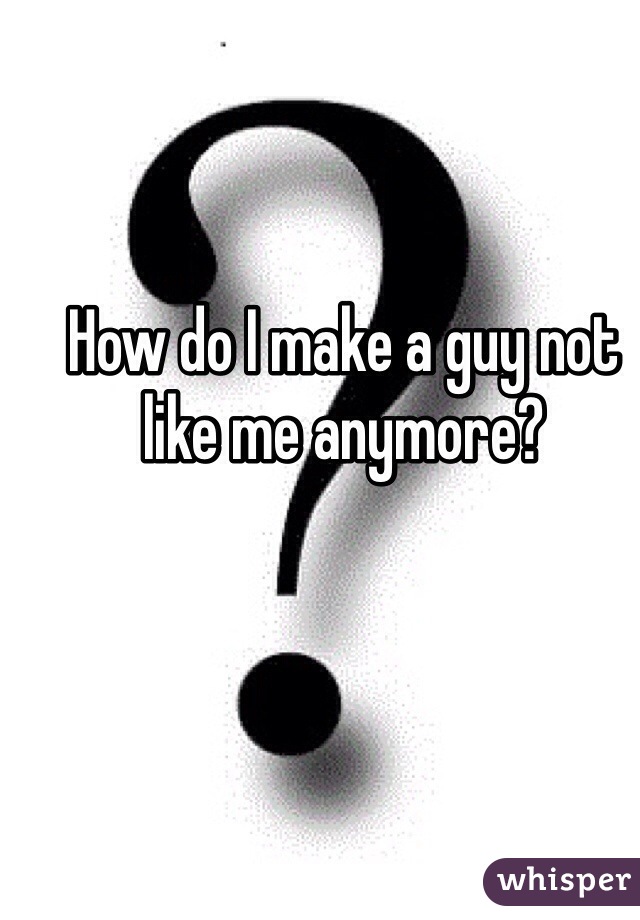 How do I make a guy not like me anymore? 