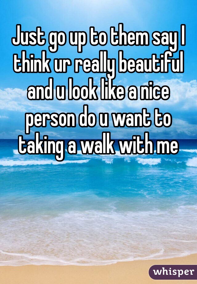 Just go up to them say I think ur really beautiful and u look like a nice person do u want to taking a walk with me 