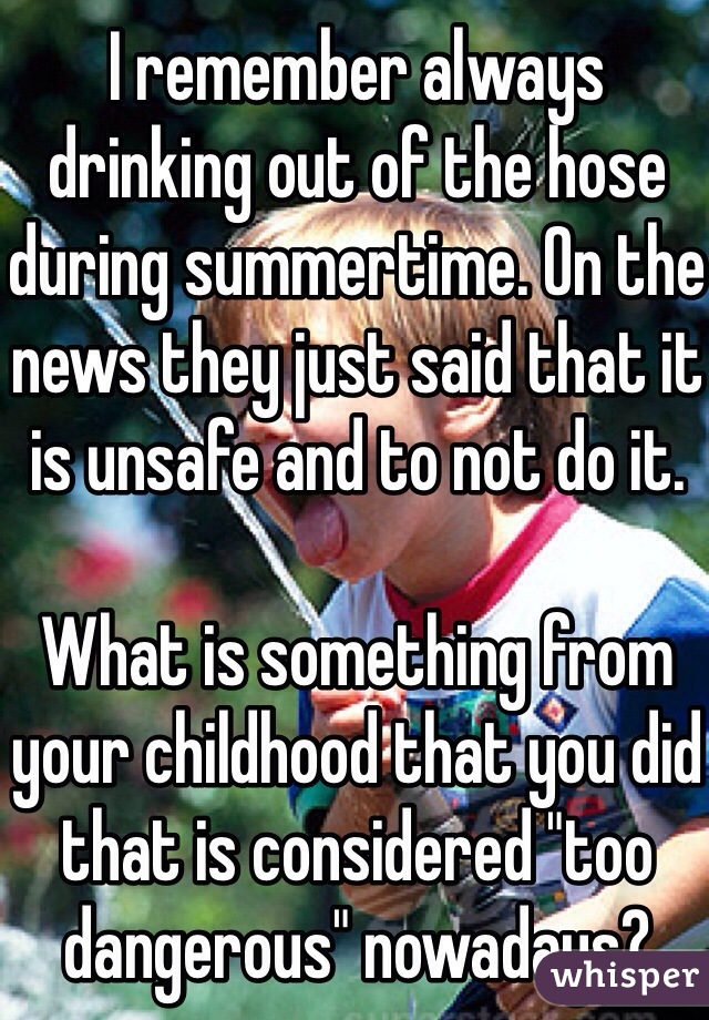 I remember always drinking out of the hose during summertime. On the news they just said that it is unsafe and to not do it.

What is something from your childhood that you did that is considered "too dangerous" nowadays?