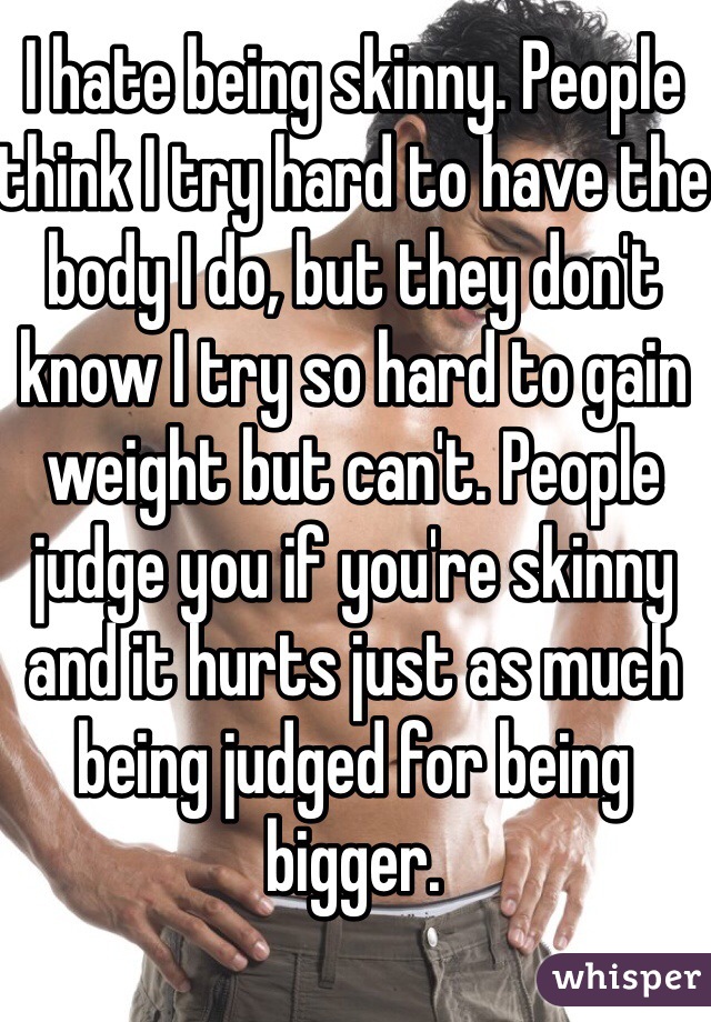 I hate being skinny. People think I try hard to have the body I do, but they don't know I try so hard to gain weight but can't. People judge you if you're skinny and it hurts just as much being judged for being bigger.