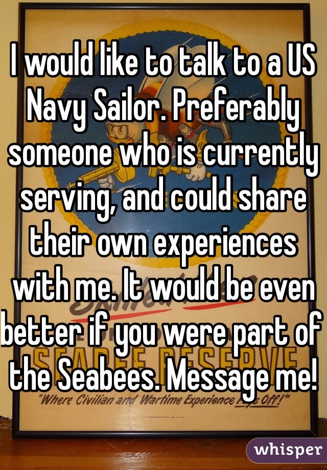 I would like to talk to a US Navy Sailor. Preferably someone who is currently serving, and could share their own experiences with me. It would be even better if you were part of the Seabees. Message me!