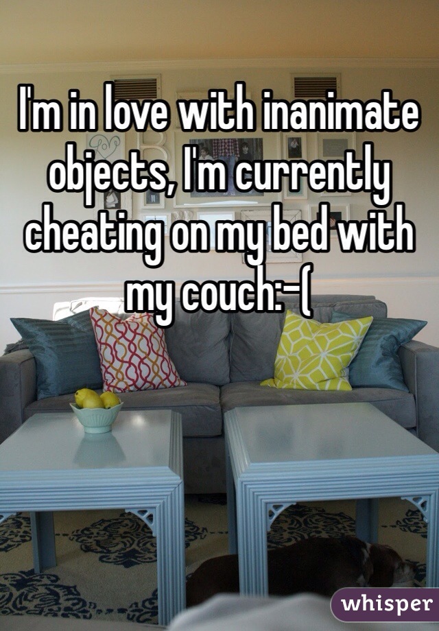 I'm in love with inanimate objects, I'm currently cheating on my bed with my couch:-(