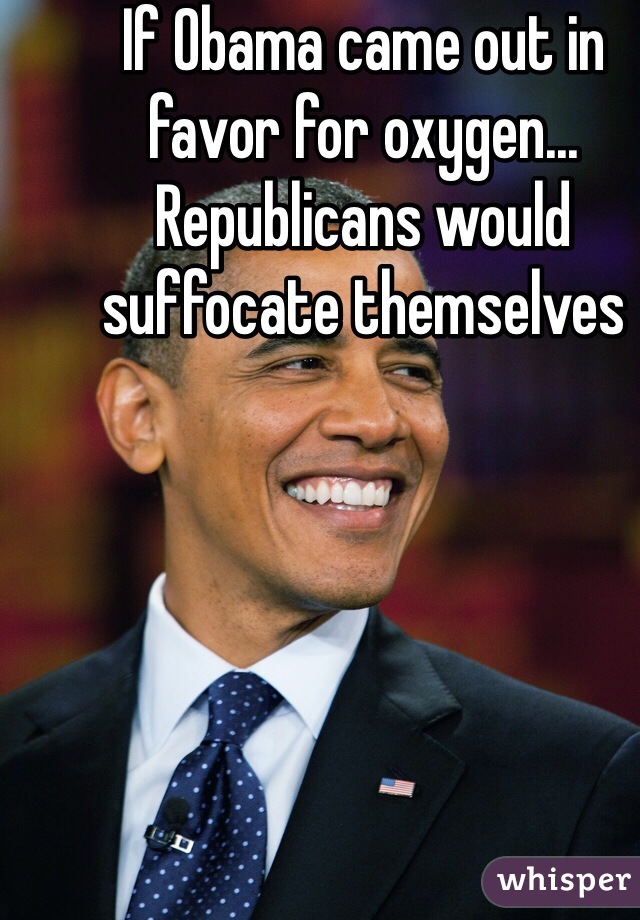 If Obama came out in favor for oxygen... Republicans would suffocate themselves