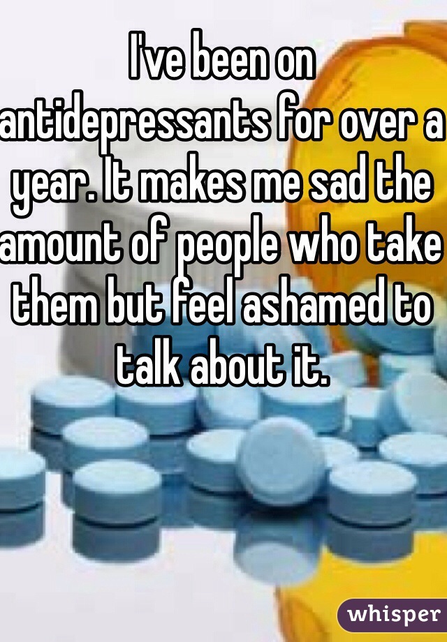 I've been on antidepressants for over a year. It makes me sad the amount of people who take them but feel ashamed to talk about it. 