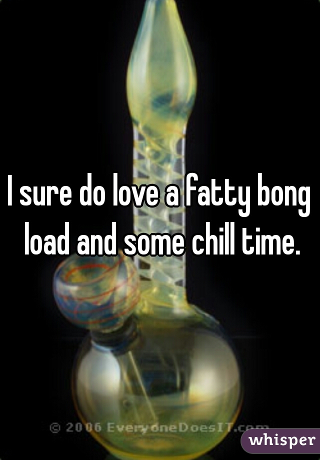 I sure do love a fatty bong load and some chill time.