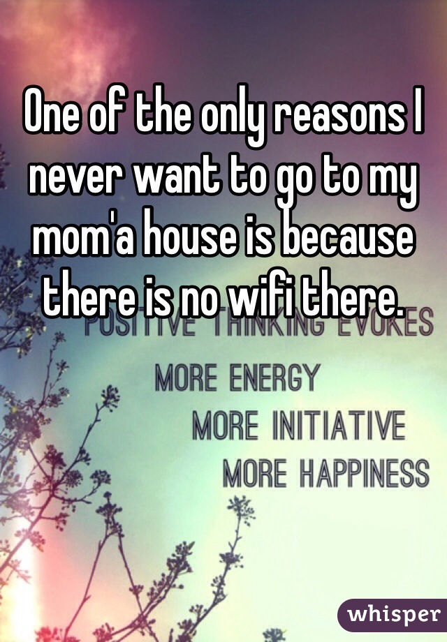 One of the only reasons I never want to go to my mom'a house is because there is no wifi there.