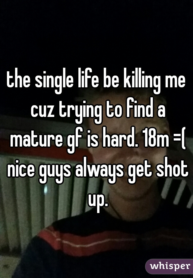 the single life be killing me cuz trying to find a mature gf is hard. 18m =( nice guys always get shot up.