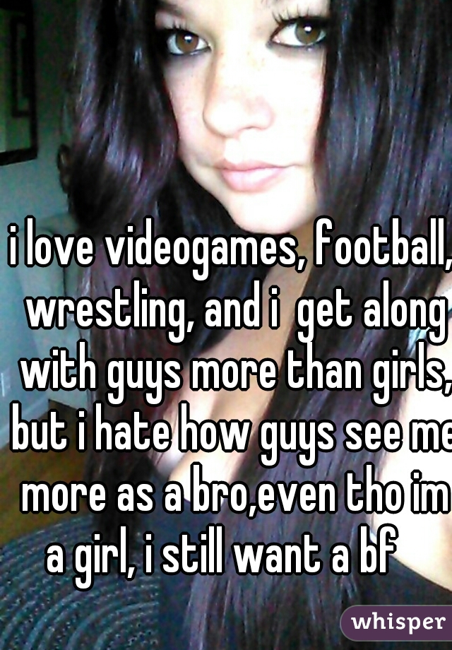 i love videogames, football, wrestling, and i  get along with guys more than girls, but i hate how guys see me more as a bro,even tho im a girl, i still want a bf   
