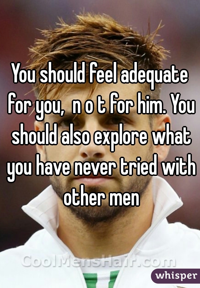 You should feel adequate for you,  n o t for him. You should also explore what you have never tried with other men