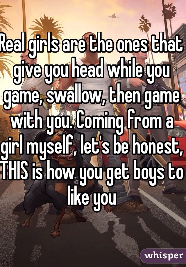 Real girls are the ones that give you head while you game, swallow, then game with you. Coming from a girl myself, let's be honest, THIS is how you get boys to like you