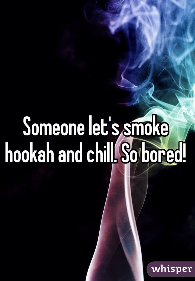 Someone let's smoke hookah and chill. So bored! 