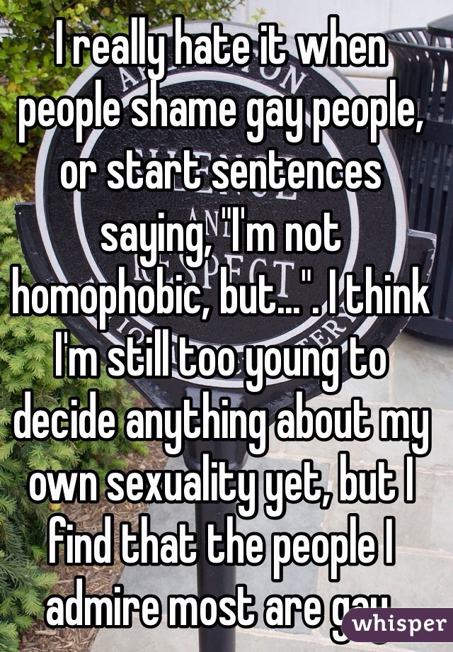 I really hate it when people shame gay people, or start sentences saying, "I'm not homophobic, but...". I think I'm still too young to decide anything about my own sexuality yet, but I find that the people I admire most are gay.