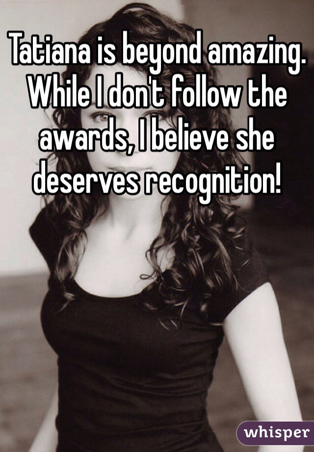 Tatiana is beyond amazing. While I don't follow the awards, I believe she deserves recognition!