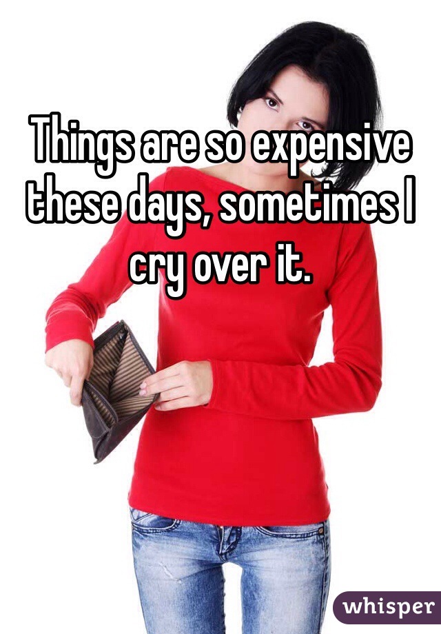 Things are so expensive these days, sometimes I cry over it.