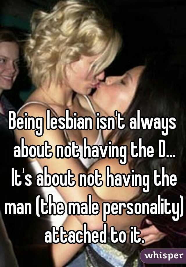 Being lesbian isn't always about not having the D... It's about not having the man (the male personality) attached to it.