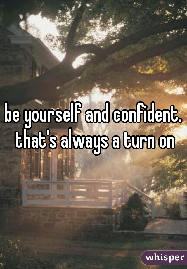 be yourself and confident. that's always a turn on