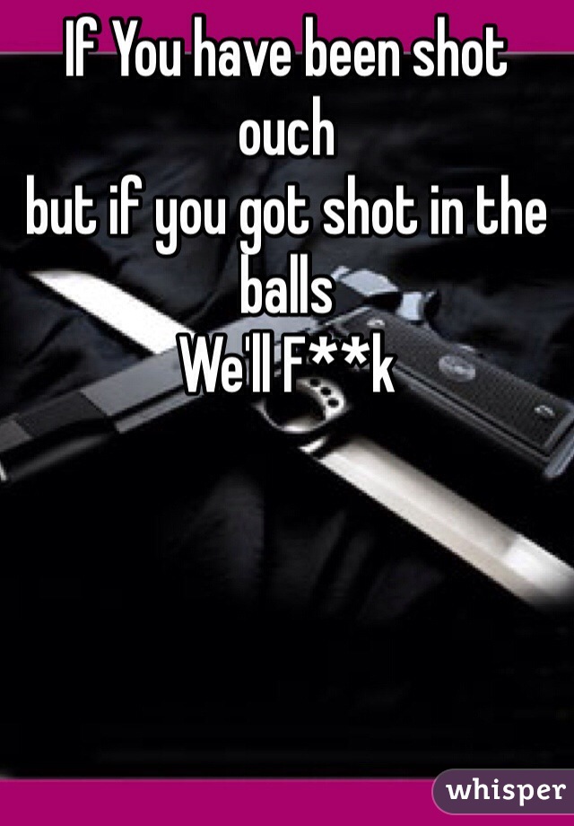 If You have been shot
ouch 
but if you got shot in the balls
We'll F**k