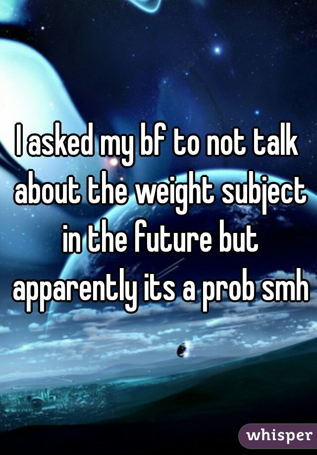 I asked my bf to not talk about the weight subject in the future but apparently its a prob smh