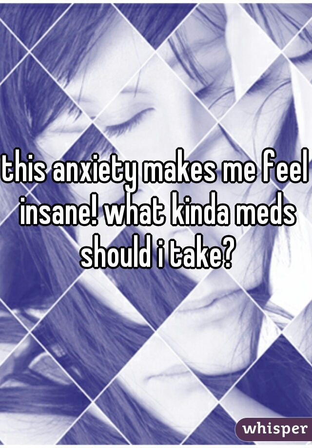 this anxiety makes me feel insane! what kinda meds should i take?