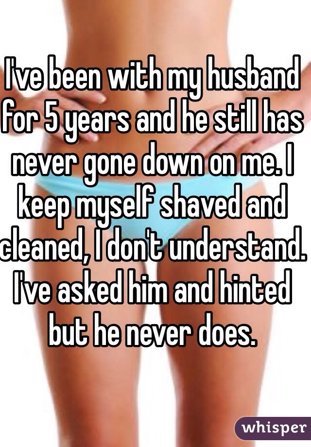 I've been with my husband for 5 years and he still has never gone down on me. I keep myself shaved and cleaned, I don't understand. I've asked him and hinted but he never does.