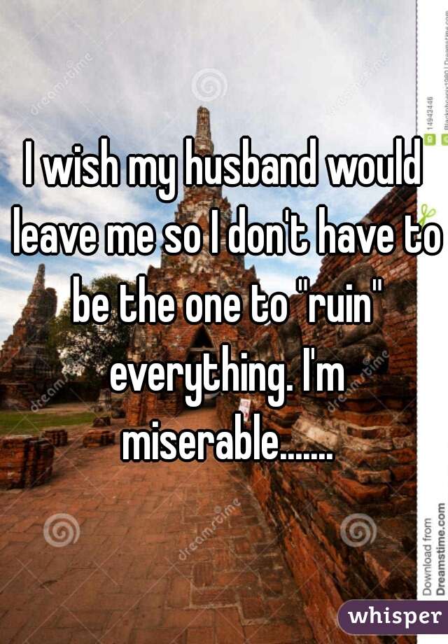 I wish my husband would leave me so I don't have to be the one to "ruin" everything. I'm miserable.......