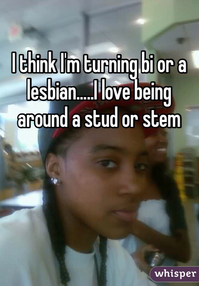 I think I'm turning bi or a lesbian.....I love being around a stud or stem