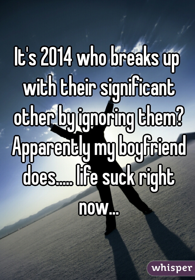 It's 2014 who breaks up with their significant other by ignoring them? Apparently my boyfriend does..... life suck right now...