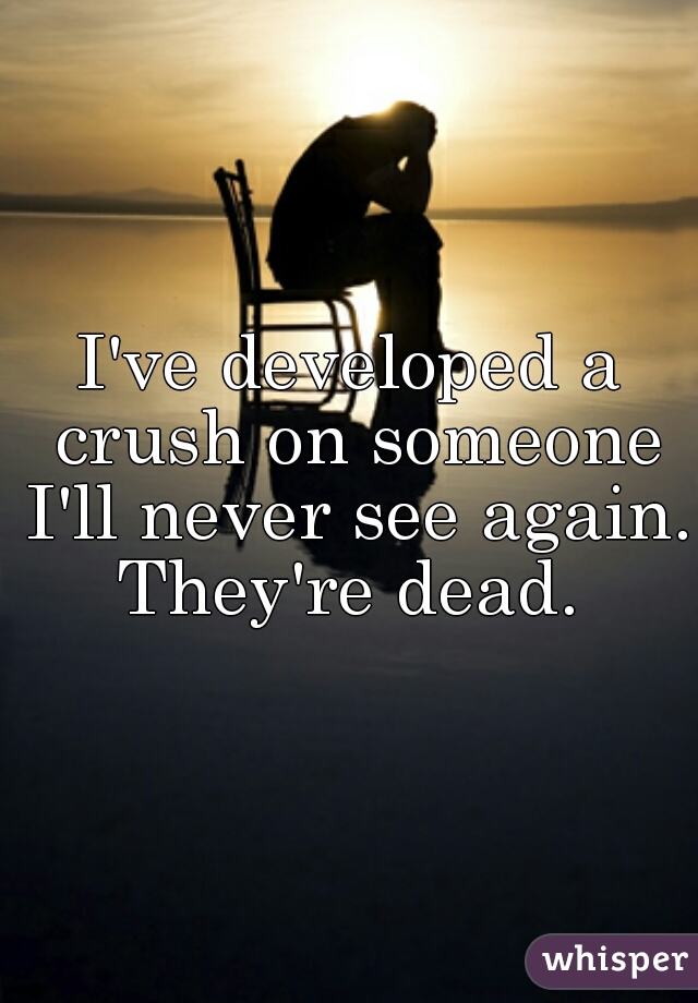 I've developed a crush on someone I'll never see again. They're dead. 