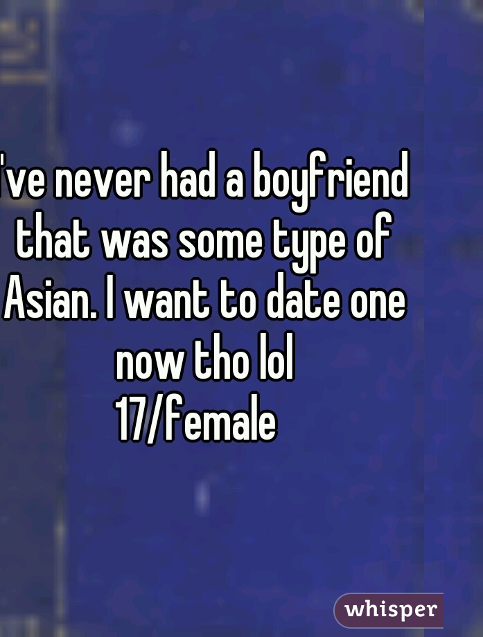 I've never had a boyfriend that was some type of Asian. I want to date one now tho lol
17/female 