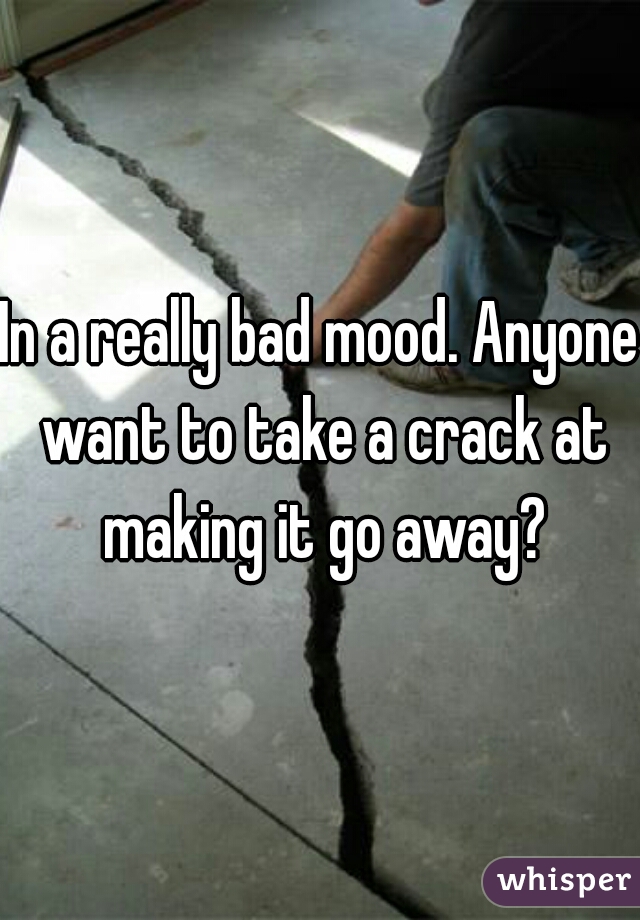 In a really bad mood. Anyone want to take a crack at making it go away?