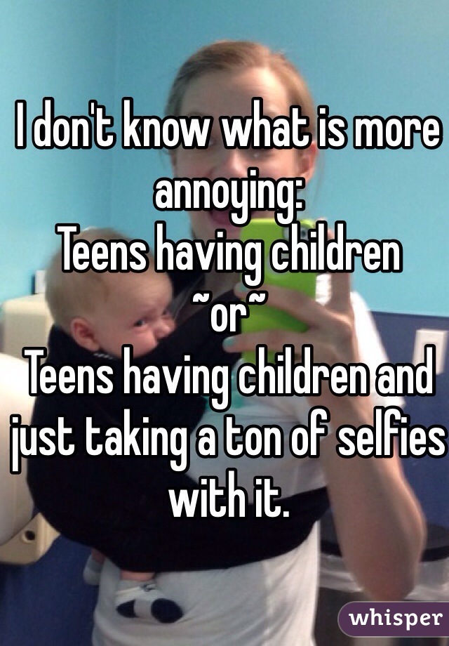 I don't know what is more annoying:
Teens having children
~or~
Teens having children and just taking a ton of selfies with it.