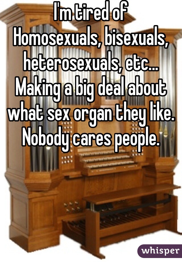 I'm tired of
Homosexuals, bisexuals, heterosexuals, etc... Making a big deal about what sex organ they like. Nobody cares people.