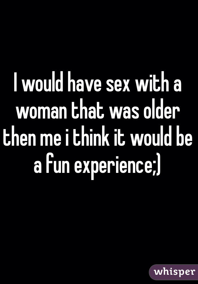 I would have sex with a woman that was older then me i think it would be a fun experience;)