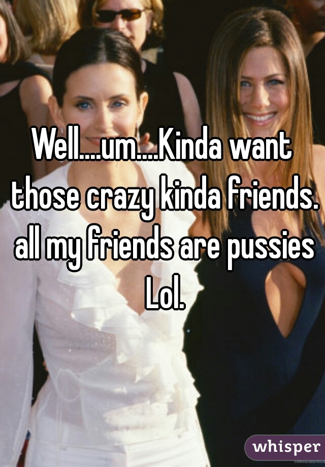 Well....um....Kinda want those crazy kinda friends. all my friends are pussies Lol.