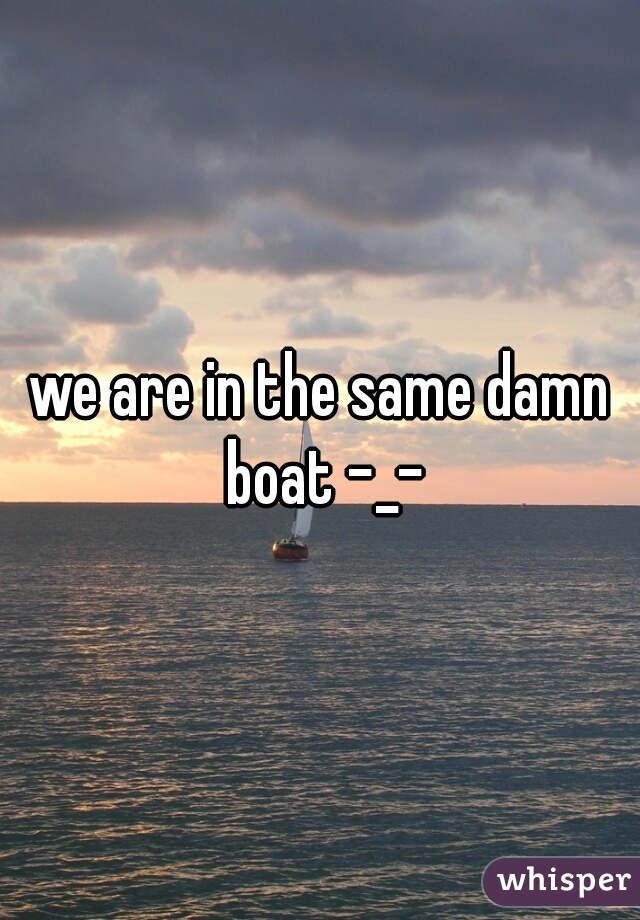 we are in the same damn boat -_-