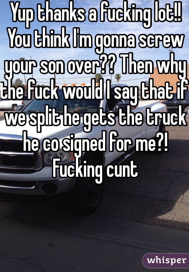 Yup thanks a fucking lot!! You think I'm gonna screw your son over?? Then why the fuck would I say that if we split he gets the truck he co signed for me?! Fucking cunt 