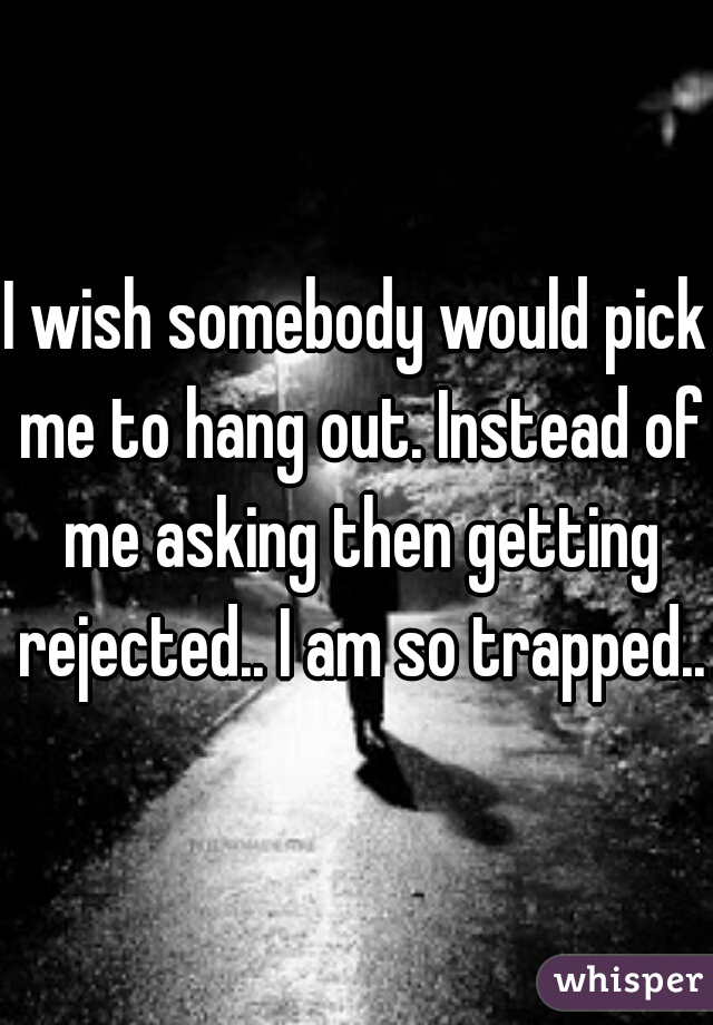 I wish somebody would pick me to hang out. Instead of me asking then getting rejected.. I am so trapped..
