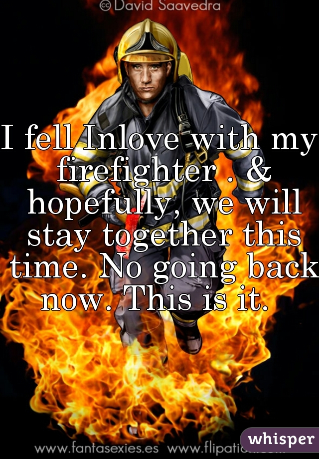 I fell Inlove with my firefighter . & hopefully, we will stay together this time. No going back now. This is it.  